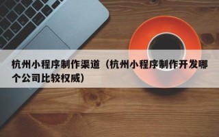 梅州杭州小程序制作渠道（杭州小程序制作开发哪个公司比较权威）