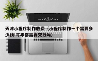 梅州天津小程序制作收费（小程序制作一个需要多少钱!每年都需要交钱吗）